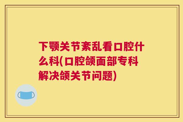 下颚关节紊乱看口腔什么科(口腔颌面部专科解决颌关节问题)