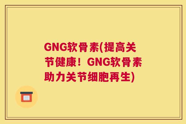 GNG软骨素(提高关节健康！GNG软骨素助力关节细胞再生)