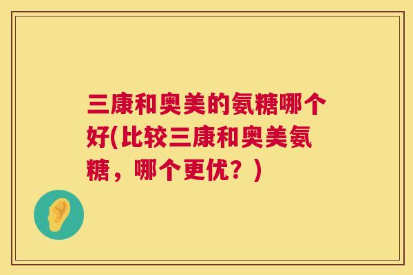 三康和奥美的氨糖哪个好(比较三康和奥美氨糖，哪个更优？)