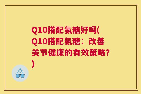 Q10搭配氨糖好吗(Q10搭配氨糖：改善关节健康的有效策略？)