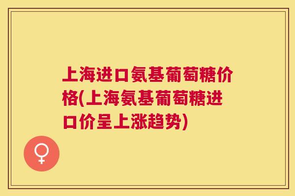 上海进口氨基葡萄糖价格(上海氨基葡萄糖进口价呈上涨趋势)