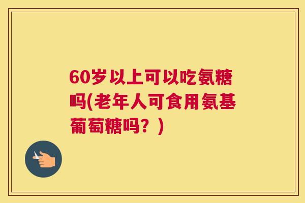 60岁以上可以吃氨糖吗(老年人可食用氨基葡萄糖吗？)