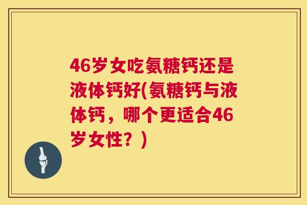 46岁女吃氨糖钙还是液体钙好(氨糖钙与液体钙，哪个更适合46岁女性？)