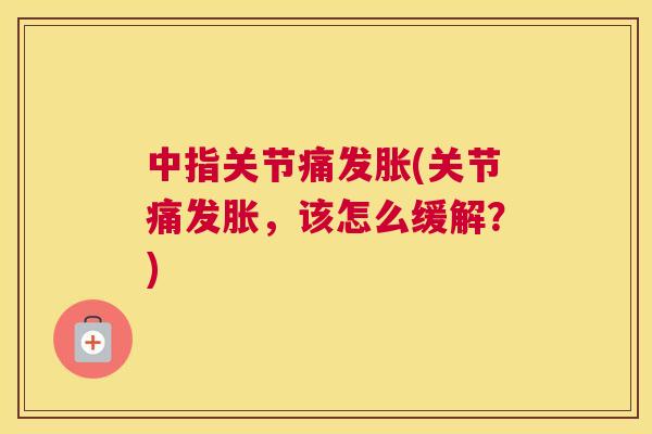 中指关节痛发胀(关节痛发胀，该怎么缓解？)