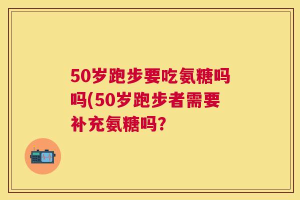 50岁跑步要吃氨糖吗吗(50岁跑步者需要补充氨糖吗？