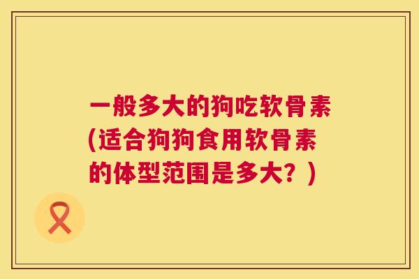一般多大的狗吃软骨素(适合狗狗食用软骨素的体型范围是多大？)