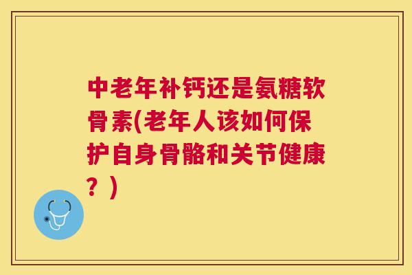 中老年补钙还是氨糖软骨素(老年人该如何保护自身骨骼和关节健康？)