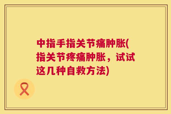 中指手指关节痛肿胀(指关节疼痛肿胀，试试这几种自救方法)
