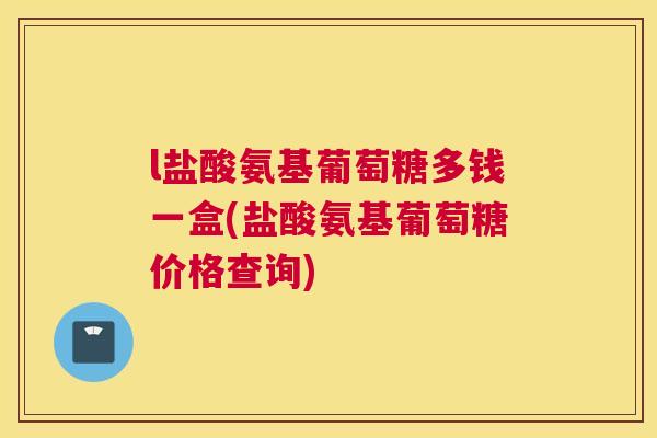 l盐酸氨基葡萄糖多钱一盒(盐酸氨基葡萄糖价格查询)