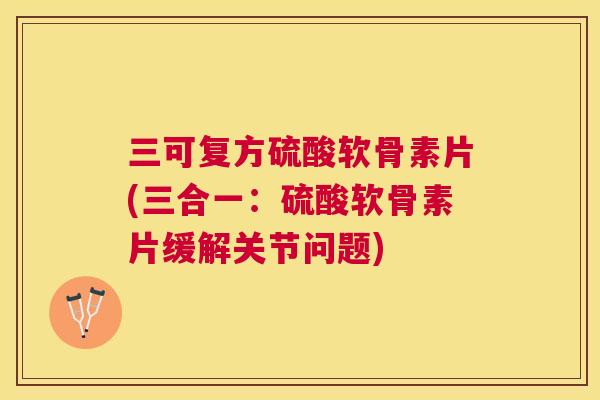 三可复方硫酸软骨素片(三合一：硫酸软骨素片缓解关节问题)