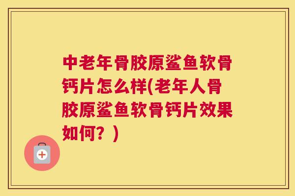 中老年骨胶原鲨鱼软骨钙片怎么样(老年人骨胶原鲨鱼软骨钙片效果如何？)