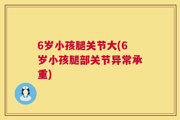 6岁小孩腿关节大(6岁小孩腿部关节异常承重)