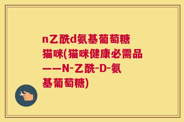 n乙酰d氨基葡萄糖 猫咪(猫咪健康必需品——N-乙酰-D-氨基葡萄糖)