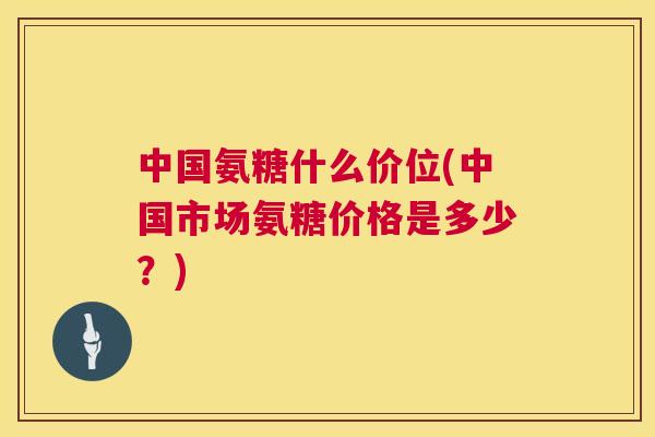 中国氨糖什么价位(中国市场氨糖价格是多少？)