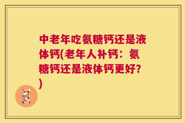 中老年吃氨糖钙还是液体钙(老年人补钙：氨糖钙还是液体钙更好？)