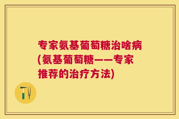 专家氨基葡萄糖治啥病(氨基葡萄糖——专家推荐的治疗方法)
