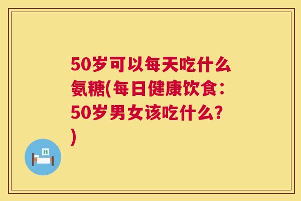 50岁可以每天吃什么氨糖(每日健康饮食：50岁男女该吃什么？)
