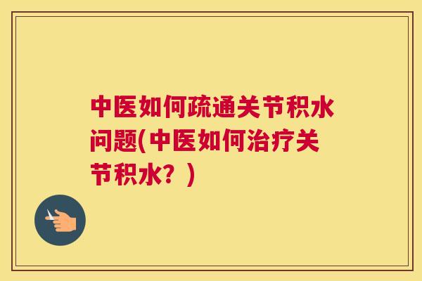 中医如何疏通关节积水问题(中医如何治疗关节积水？)