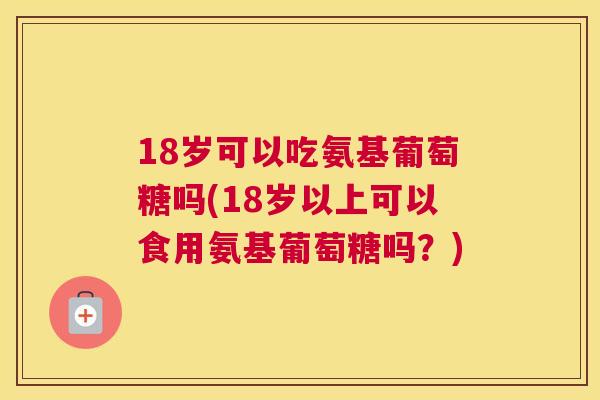 18岁可以吃氨基葡萄糖吗(18岁以上可以食用氨基葡萄糖吗？)