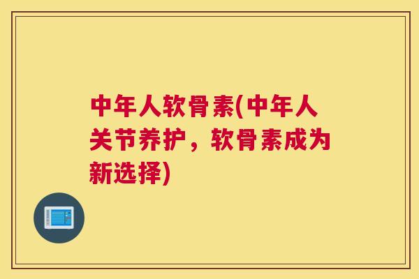 中年人软骨素(中年人关节养护，软骨素成为新选择)