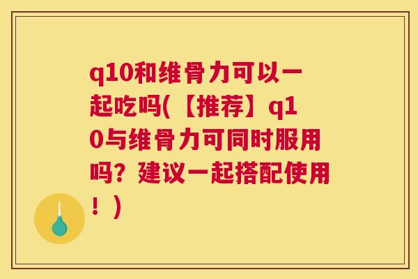 q10和维骨力可以一起吃吗(【推荐】q10与维骨力可同时服用吗？建议一起搭配使用！)