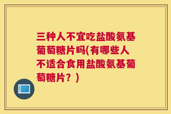 三种人不宜吃盐酸氨基葡萄糖片吗(有哪些人不适合食用盐酸氨基葡萄糖片？)