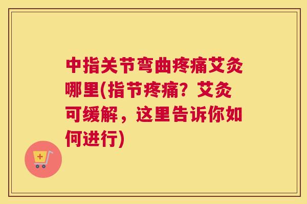 中指关节弯曲疼痛艾灸哪里(指节疼痛？艾灸可缓解，这里告诉你如何进行)