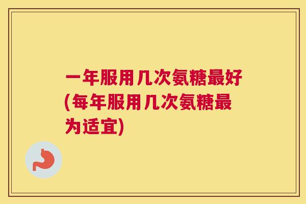 一年服用几次氨糖最好(每年服用几次氨糖最为适宜)