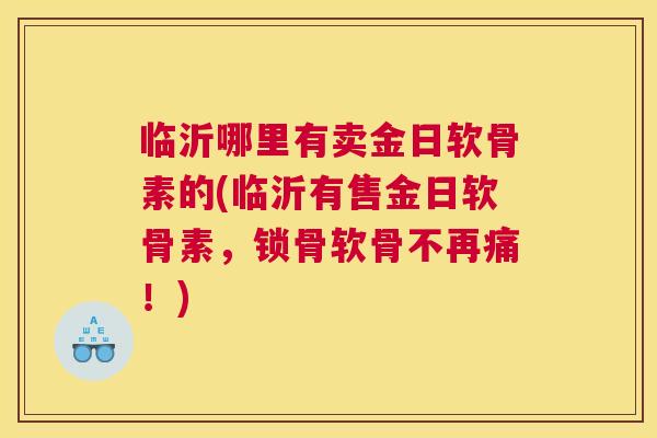 临沂哪里有卖金日软骨素的(临沂有售金日软骨素，锁骨软骨不再痛！)