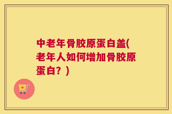 中老年骨胶原蛋白盖(老年人如何增加骨胶原蛋白？)