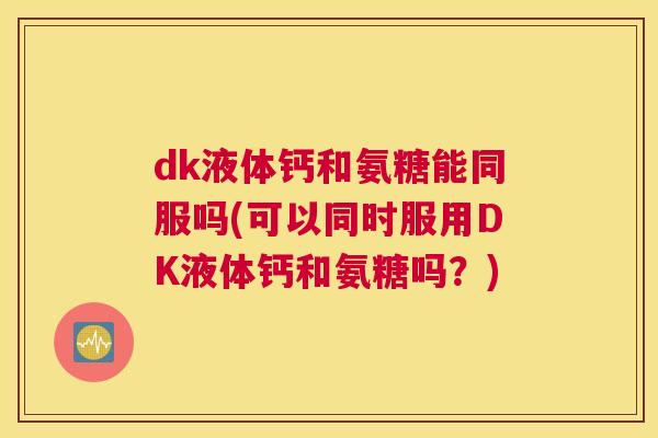 dk液体钙和氨糖能同服吗(可以同时服用DK液体钙和氨糖吗？)