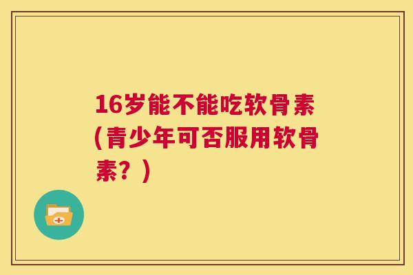 16岁能不能吃软骨素(青少年可否服用软骨素？)