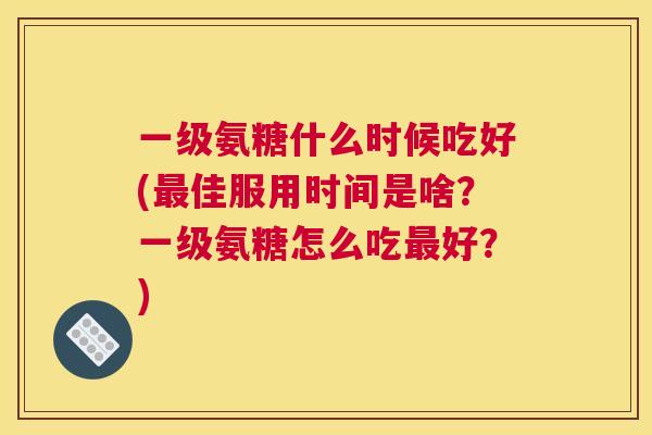 一级氨糖什么时候吃好(最佳服用时间是啥？一级氨糖怎么吃最好？)