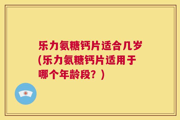 乐力氨糖钙片适合几岁(乐力氨糖钙片适用于哪个年龄段？)