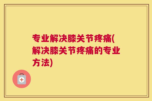 专业解决膝关节疼痛(解决膝关节疼痛的专业方法)