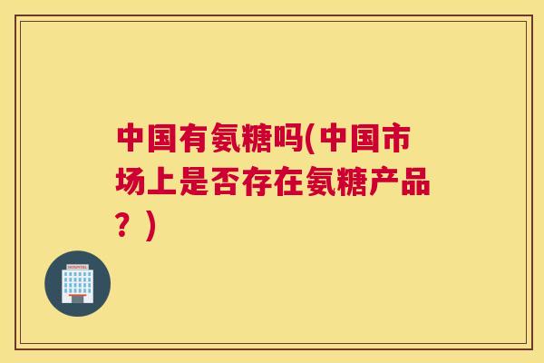 中国有氨糖吗(中国市场上是否存在氨糖产品？)