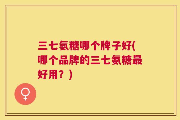 三七氨糖哪个牌子好(哪个品牌的三七氨糖最好用？)