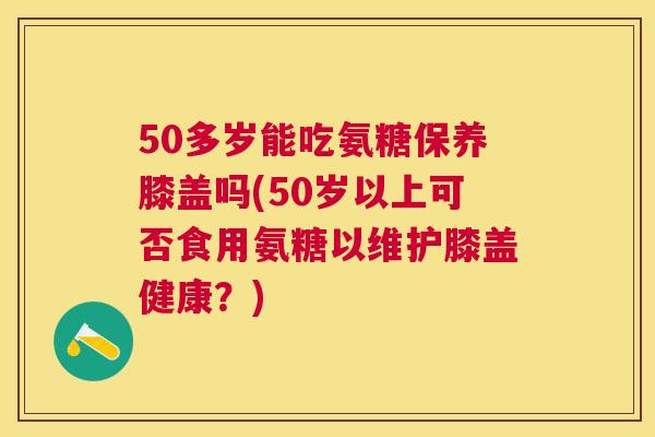 50多岁能吃氨糖保养膝盖吗(50岁以上可否食用氨糖以维护膝盖健康？)