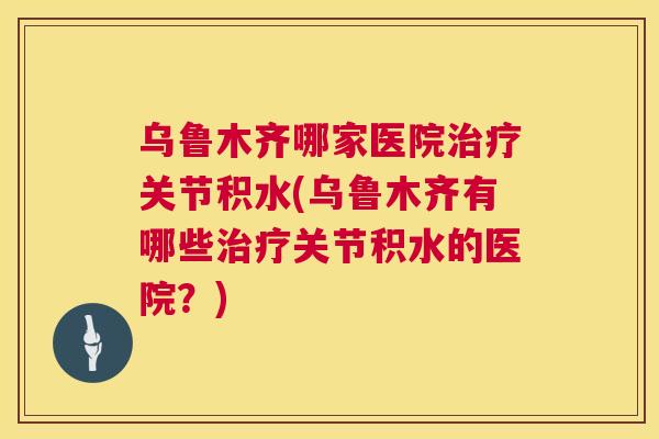 乌鲁木齐哪家医院治疗关节积水(乌鲁木齐有哪些治疗关节积水的医院？)