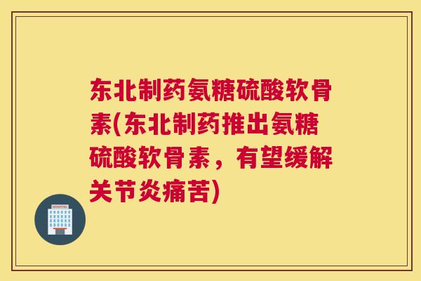 东北制药氨糖硫酸软骨素(东北制药推出氨糖硫酸软骨素，有望缓解痛苦)