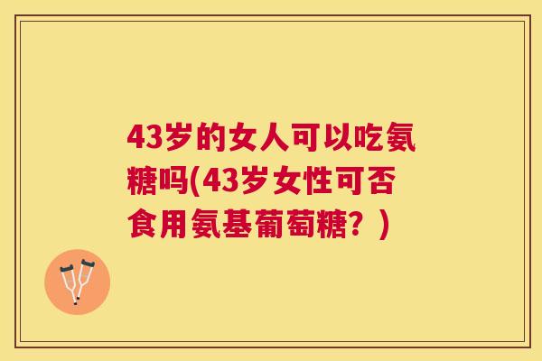 43岁的女人可以吃氨糖吗(43岁女性可否食用氨基葡萄糖？)