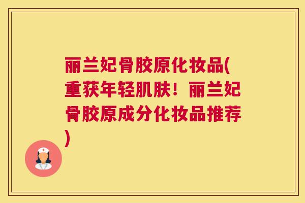 丽兰妃骨胶原化妆品(重获年轻肌肤！丽兰妃骨胶原成分化妆品推荐)