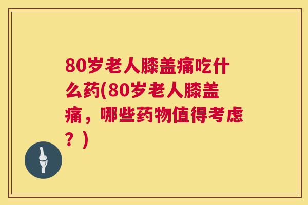 80岁老人膝盖痛吃什么药(80岁老人膝盖痛，哪些药物值得考虑？)