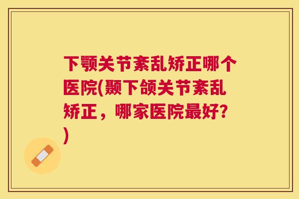 下颚关节紊乱矫正哪个医院(颞下颌关节紊乱矫正，哪家医院最好？)