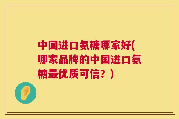 中国进口氨糖哪家好(哪家品牌的中国进口氨糖最优质可信？)