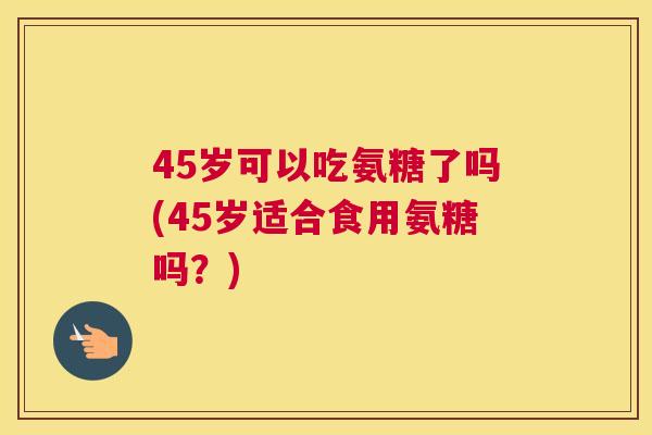 45岁可以吃氨糖了吗(45岁适合食用氨糖吗？)