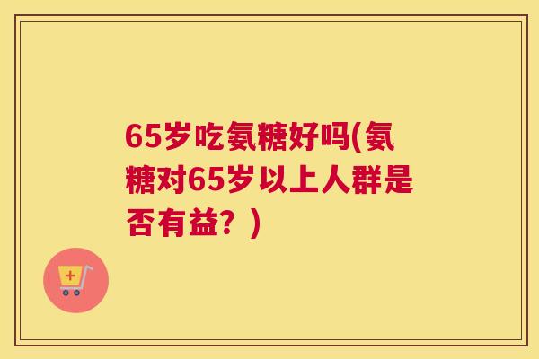 65岁吃氨糖好吗(氨糖对65岁以上人群是否有益？)