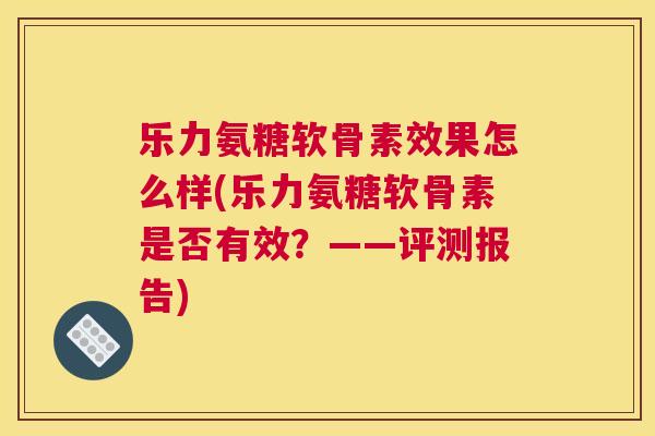 乐力氨糖软骨素效果怎么样(乐力氨糖软骨素是否有效？——评测报告)