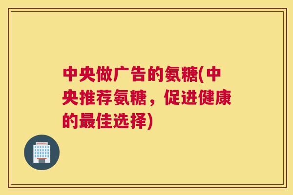 中央做广告的氨糖(中央推荐氨糖，促进健康的最佳选择)
