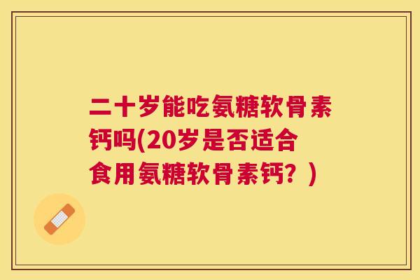 二十岁能吃氨糖软骨素钙吗(20岁是否适合食用氨糖软骨素钙？)